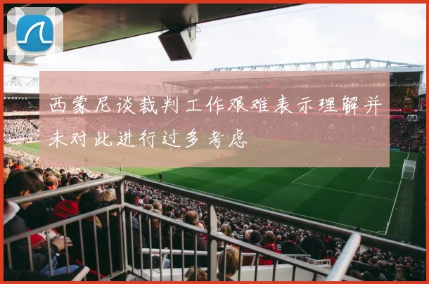 西蒙尼谈裁判工作艰难表示理解并未对此进行过多考虑