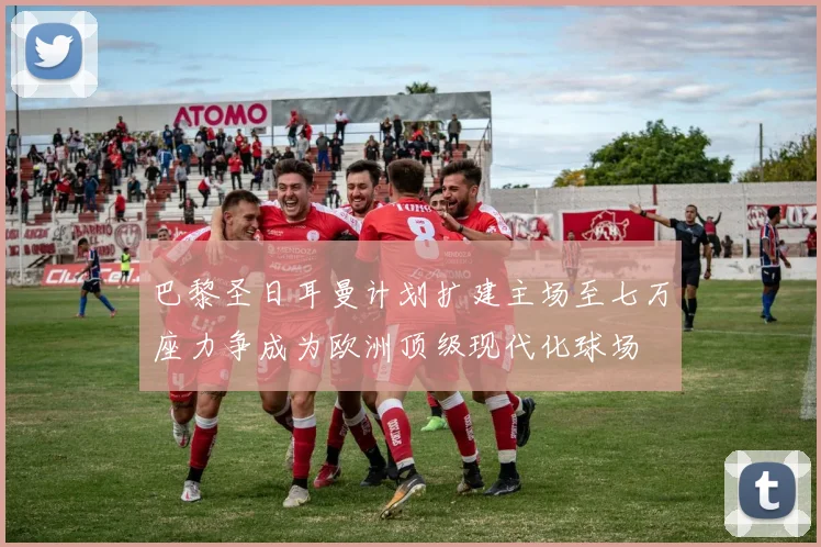 巴黎圣日耳曼计划扩建主场至七万座力争成为欧洲顶级现代化球场