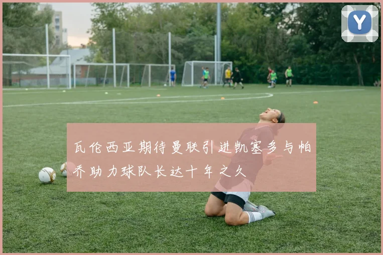 瓦伦西亚期待曼联引进凯塞多与帕乔助力球队长达十年之久