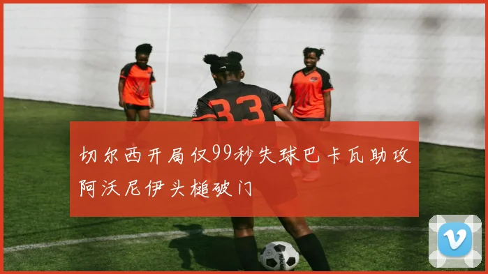 切尔西开局仅99秒失球巴卡瓦助攻阿沃尼伊头槌破门