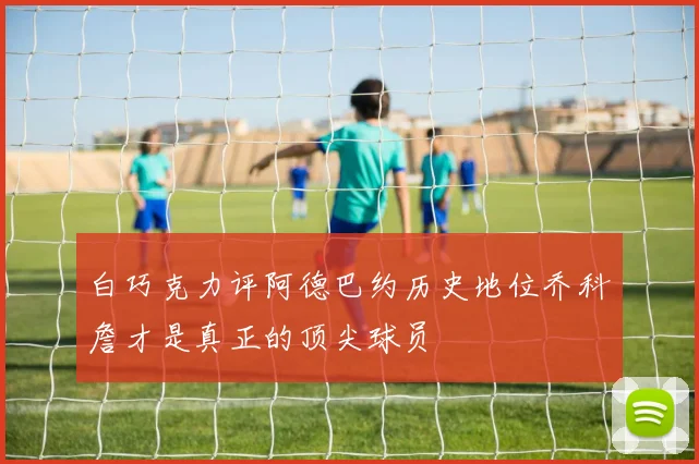 白巧克力评阿德巴约历史地位乔科詹才是真正的顶尖球员