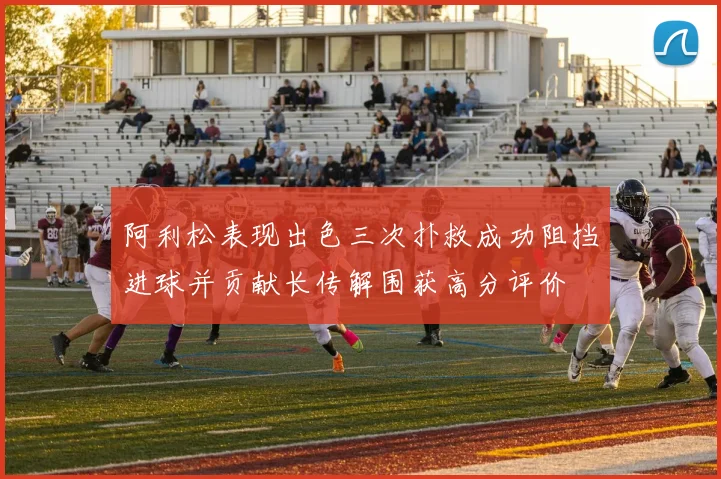 阿利松表现出色三次扑救成功阻挡进球并贡献长传解围获高分评价