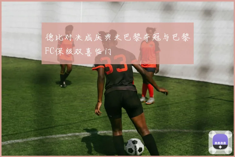 德比对决成庆典大巴黎夺冠与巴黎FC保级双喜临门