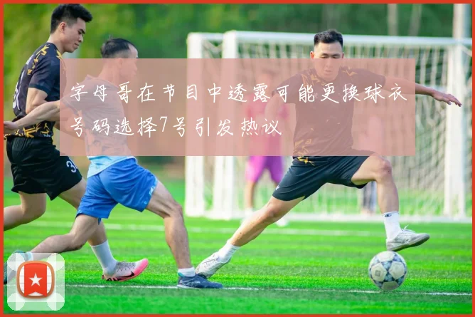 字母哥在节目中透露可能更换球衣号码选择7号引发热议