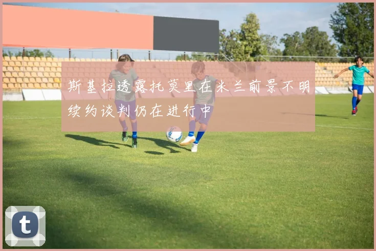 斯基拉透露托莫里在米兰前景不明续约谈判仍在进行中