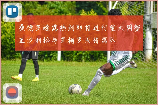 桑德罗透露热刺即将进行重大调整里沙利松与罗梅罗或将离队