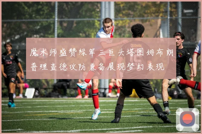 魔术师盛赞绿军三巨头塔图姆布朗普理查德攻防兼备展现梦幻表现