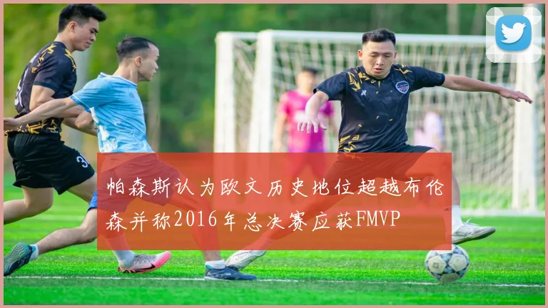 帕森斯认为欧文历史地位超越布伦森并称2016年总决赛应获FMVP