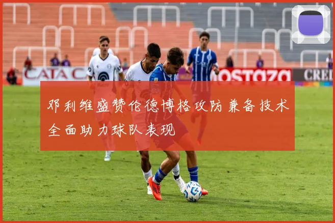 邓利维盛赞伦德博格攻防兼备技术全面助力球队表现