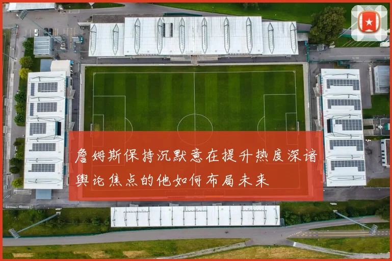 詹姆斯保持沉默意在提升热度深谙舆论焦点的他如何布局未来