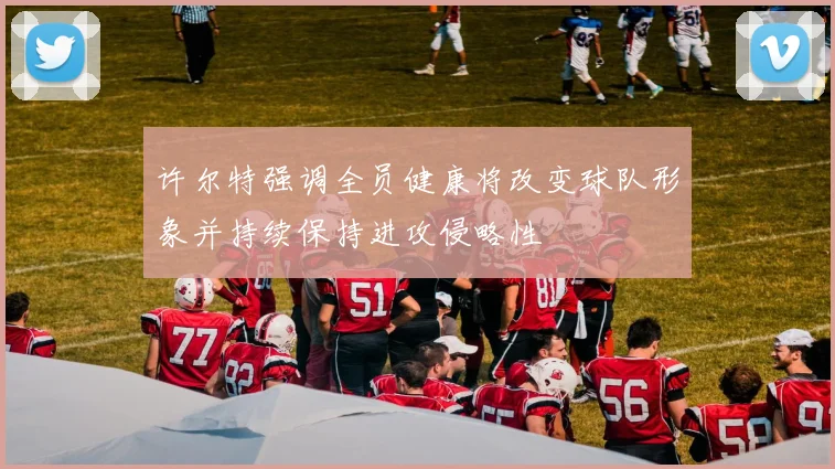 许尔特强调全员健康将改变球队形象并持续保持进攻侵略性
