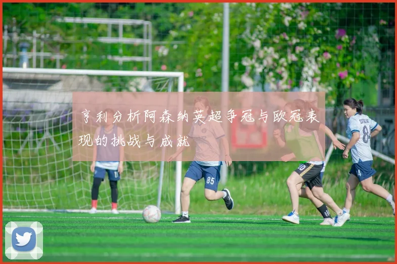 亨利分析阿森纳英超争冠与欧冠表现的挑战与成就