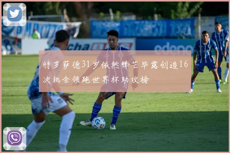 特罗萨德31岁依然锋芒毕露创造16次机会领跑世界杯助攻榜