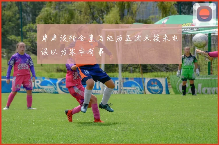 库库谈转会皇马经历五次未接来电误以为家中有事