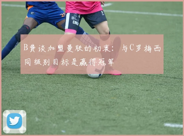 B费谈加盟曼联的初衷：与C罗梅西同级别目标是赢得冠军