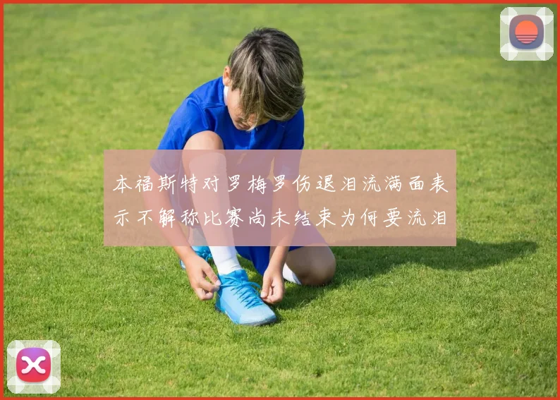 本福斯特对罗梅罗伤退泪流满面表示不解称比赛尚未结束为何要流泪
