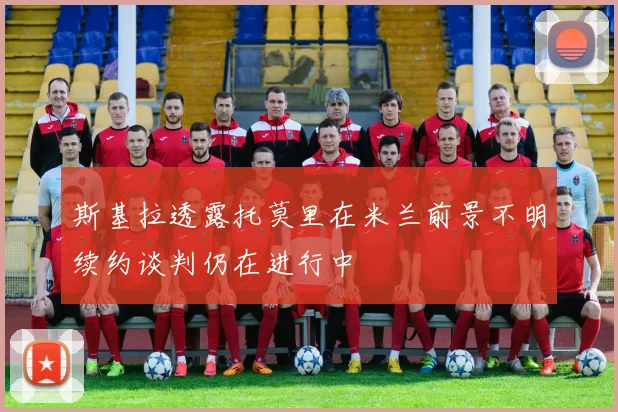斯基拉透露托莫里在米兰前景不明续约谈判仍在进行中
