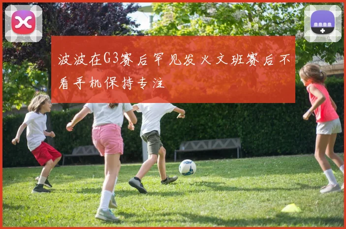 波波在G3赛后罕见发火文班赛后不看手机保持专注