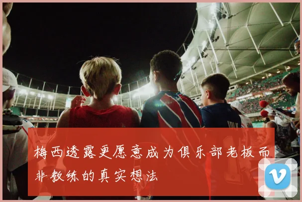 梅西透露更愿意成为俱乐部老板而非教练的真实想法