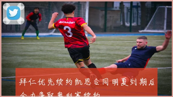 拜仁优先续约凯恩合同明夏到期后全力争取奥利塞续约