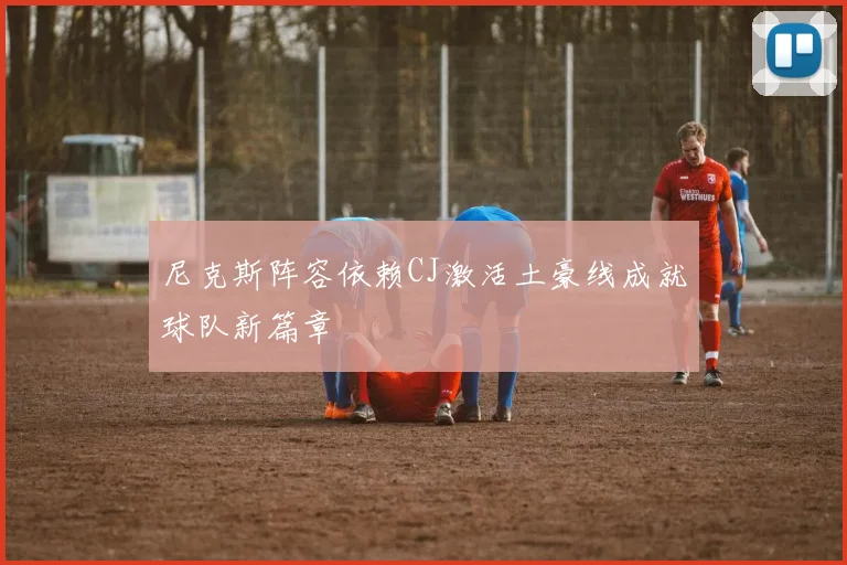 尼克斯阵容依赖CJ激活土豪线成就球队新篇章