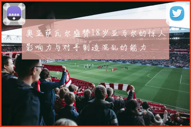 奥亚萨瓦尔盛赞18岁亚马尔的惊人影响力与对手制造混乱的能力