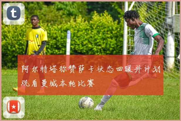 阿尔特塔称赞萨卡状态回暖并计划观看曼城本轮比赛