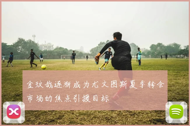 金玟哉逐渐成为尤文图斯夏季转会市场的焦点引援目标