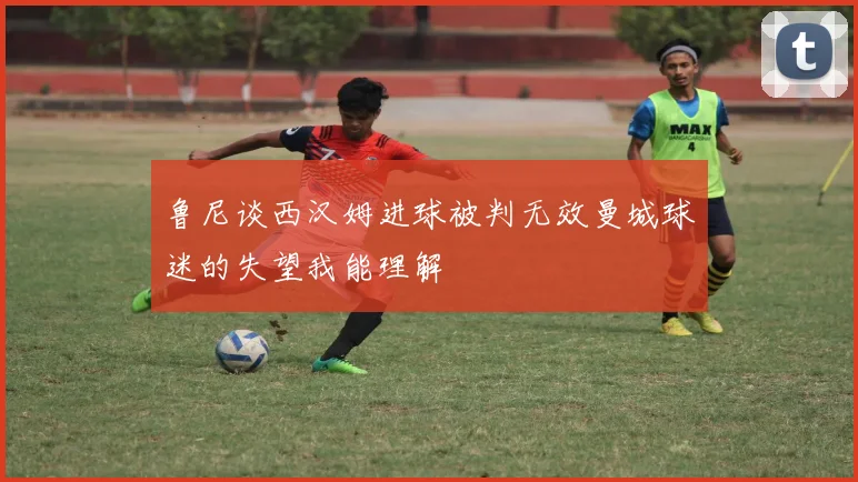 鲁尼谈西汉姆进球被判无效曼城球迷的失望我能理解