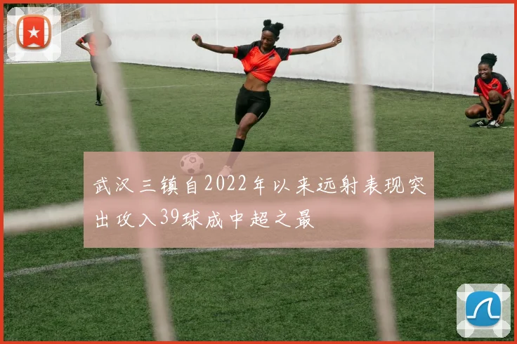 武汉三镇自2022年以来远射表现突出攻入39球成中超之最
